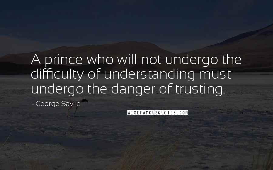 George Savile Quotes: A prince who will not undergo the difficulty of understanding must undergo the danger of trusting.