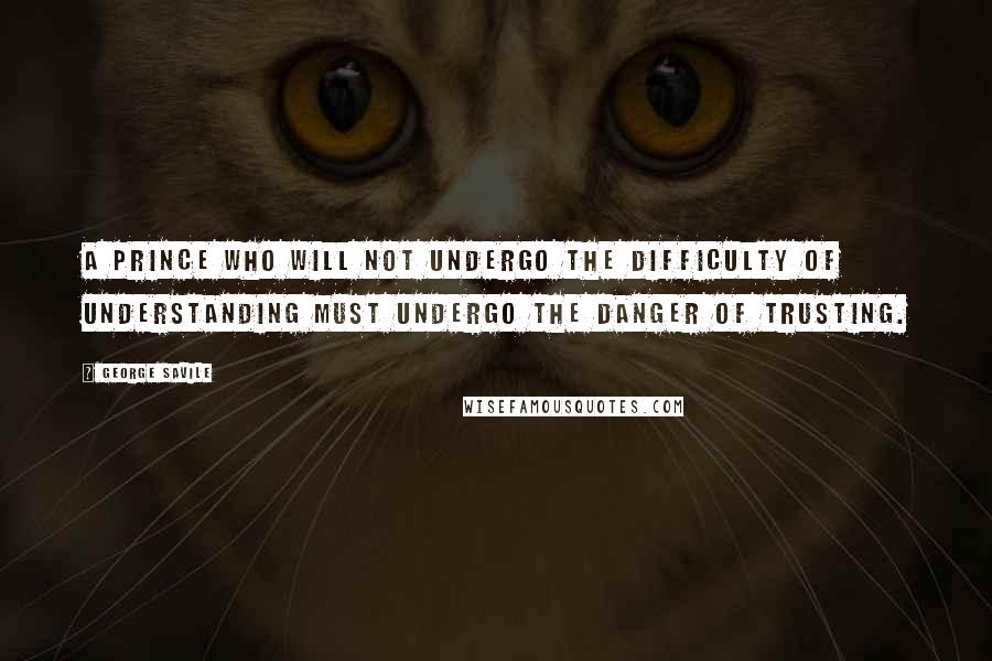 George Savile Quotes: A prince who will not undergo the difficulty of understanding must undergo the danger of trusting.