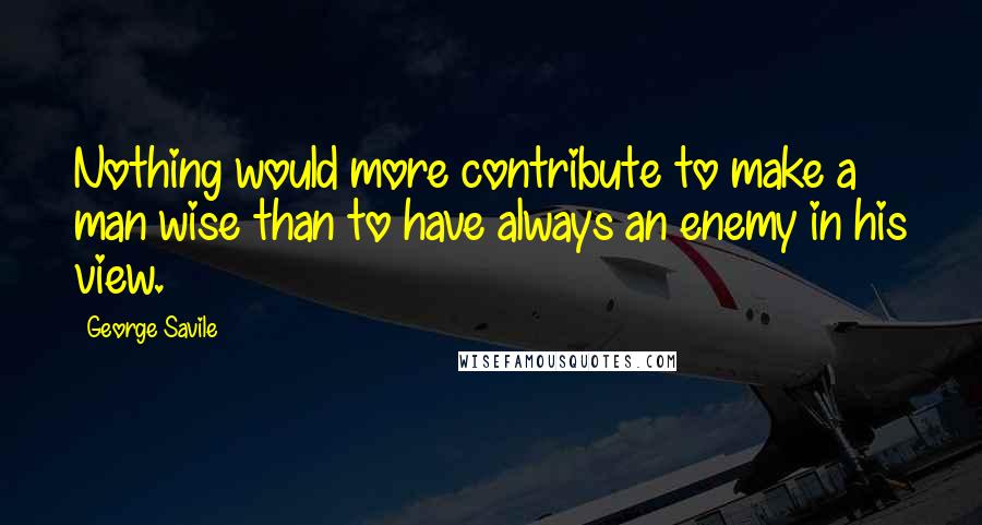 George Savile Quotes: Nothing would more contribute to make a man wise than to have always an enemy in his view.