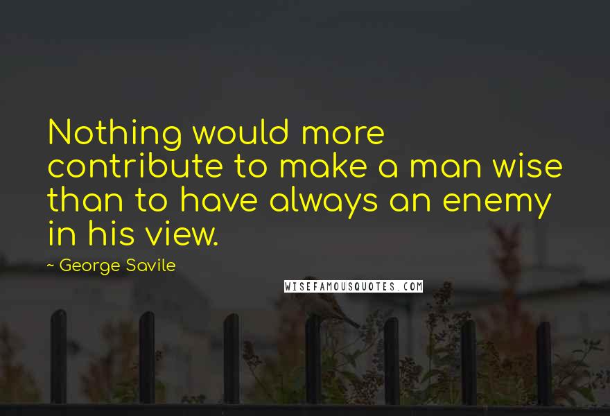 George Savile Quotes: Nothing would more contribute to make a man wise than to have always an enemy in his view.