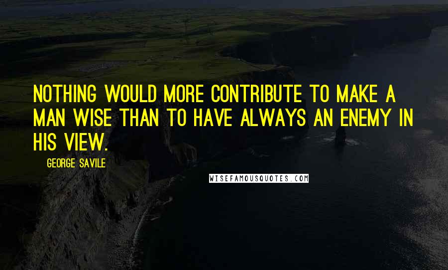 George Savile Quotes: Nothing would more contribute to make a man wise than to have always an enemy in his view.