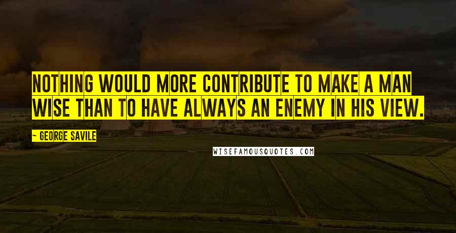 George Savile Quotes: Nothing would more contribute to make a man wise than to have always an enemy in his view.