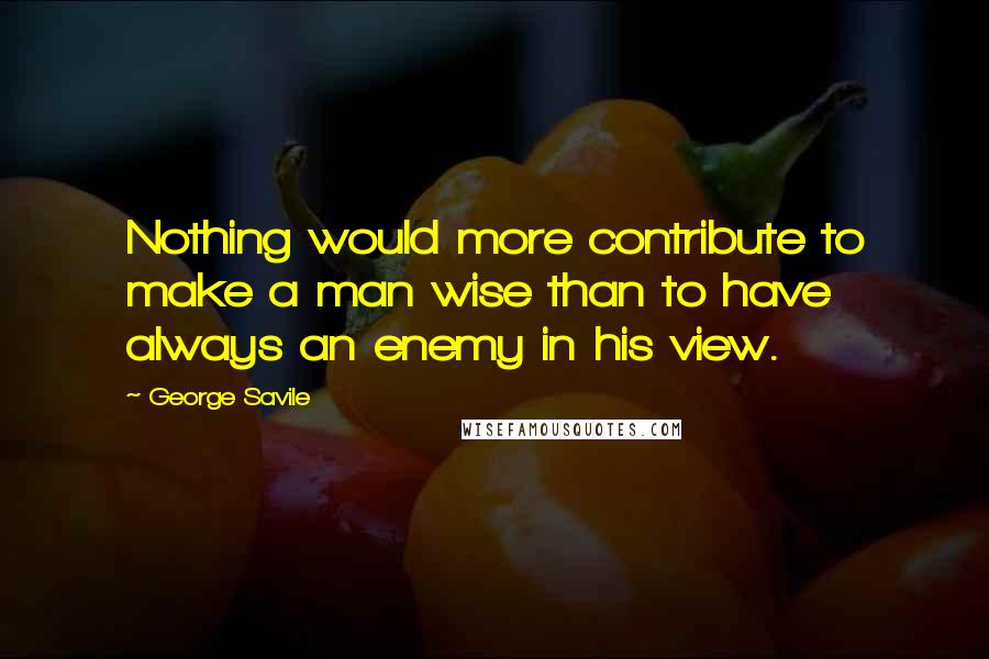 George Savile Quotes: Nothing would more contribute to make a man wise than to have always an enemy in his view.
