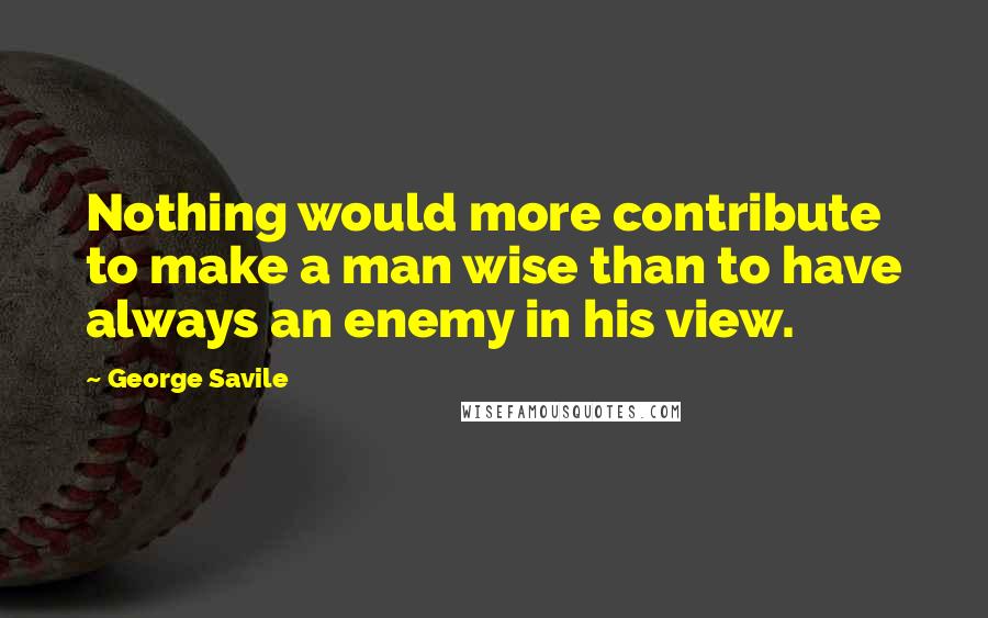 George Savile Quotes: Nothing would more contribute to make a man wise than to have always an enemy in his view.