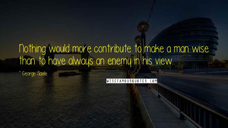 George Savile Quotes: Nothing would more contribute to make a man wise than to have always an enemy in his view.