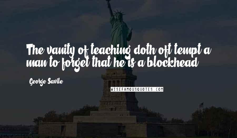 George Savile Quotes: The vanity of teaching doth oft tempt a man to forget that he is a blockhead.