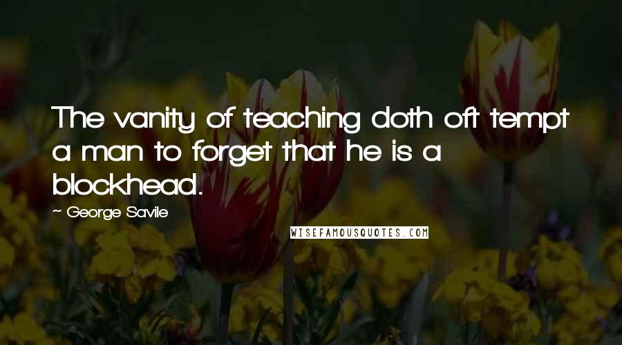 George Savile Quotes: The vanity of teaching doth oft tempt a man to forget that he is a blockhead.