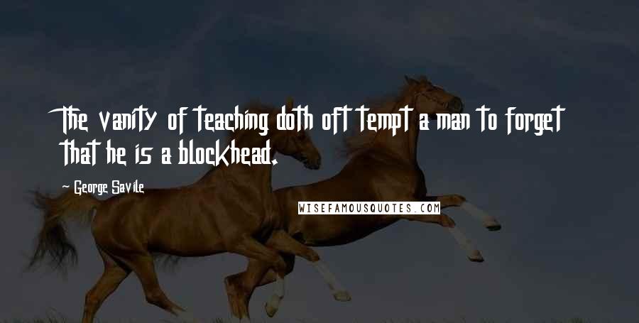 George Savile Quotes: The vanity of teaching doth oft tempt a man to forget that he is a blockhead.