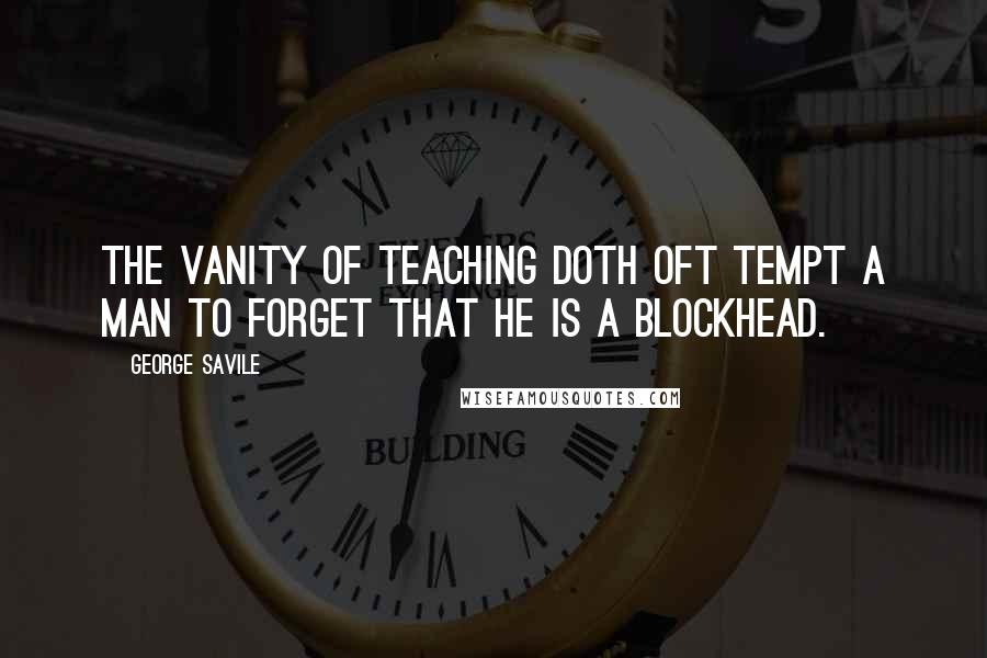 George Savile Quotes: The vanity of teaching doth oft tempt a man to forget that he is a blockhead.