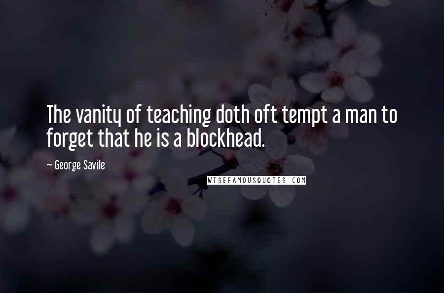 George Savile Quotes: The vanity of teaching doth oft tempt a man to forget that he is a blockhead.