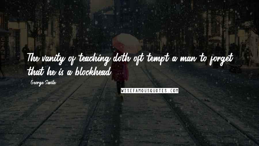 George Savile Quotes: The vanity of teaching doth oft tempt a man to forget that he is a blockhead.