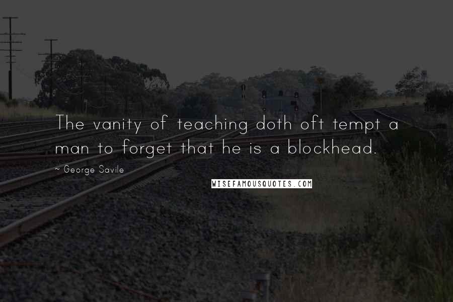 George Savile Quotes: The vanity of teaching doth oft tempt a man to forget that he is a blockhead.