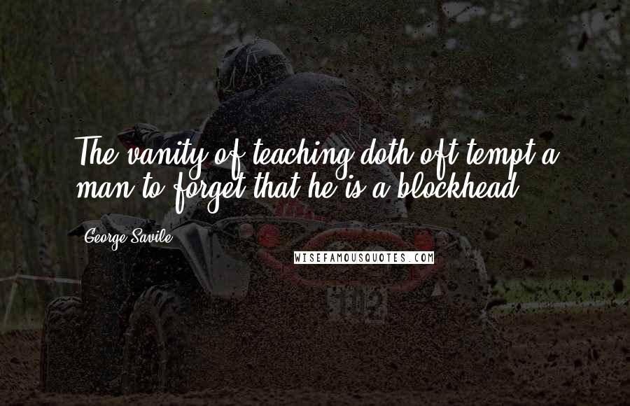 George Savile Quotes: The vanity of teaching doth oft tempt a man to forget that he is a blockhead.