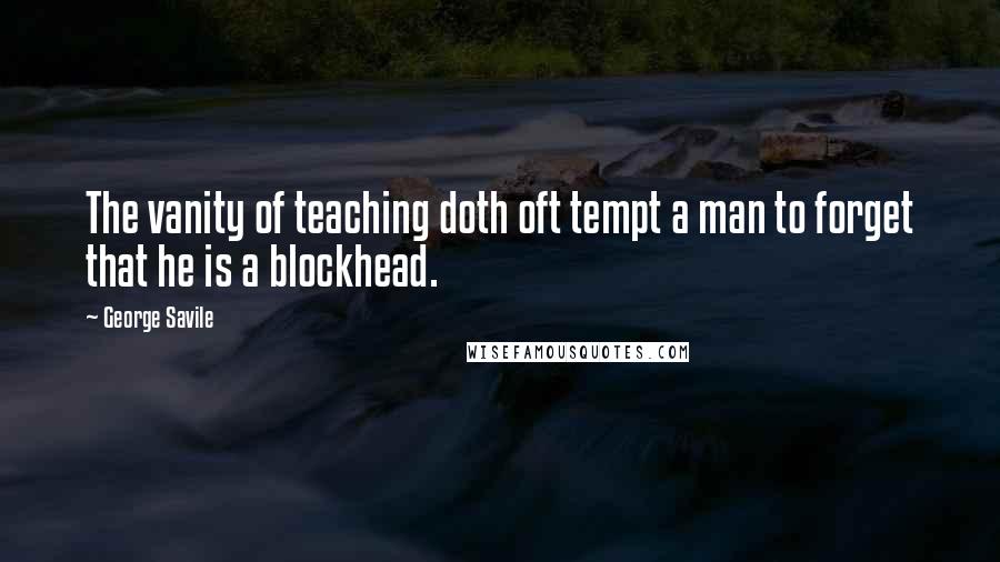 George Savile Quotes: The vanity of teaching doth oft tempt a man to forget that he is a blockhead.