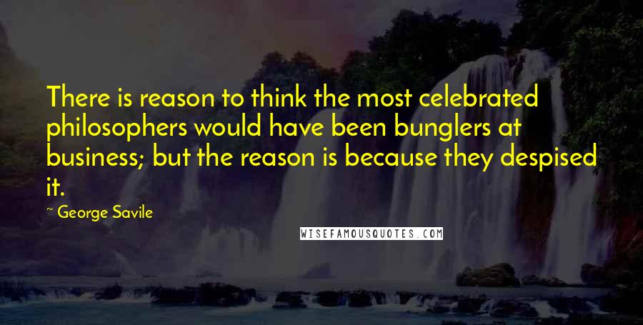 George Savile Quotes: There is reason to think the most celebrated philosophers would have been bunglers at business; but the reason is because they despised it.