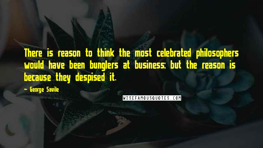 George Savile Quotes: There is reason to think the most celebrated philosophers would have been bunglers at business; but the reason is because they despised it.