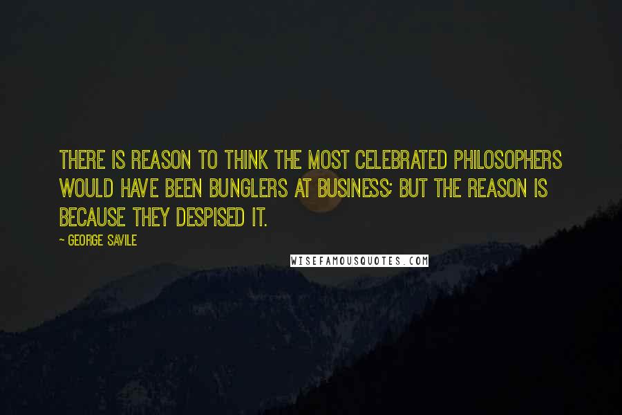 George Savile Quotes: There is reason to think the most celebrated philosophers would have been bunglers at business; but the reason is because they despised it.