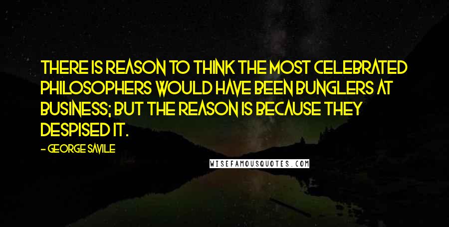 George Savile Quotes: There is reason to think the most celebrated philosophers would have been bunglers at business; but the reason is because they despised it.