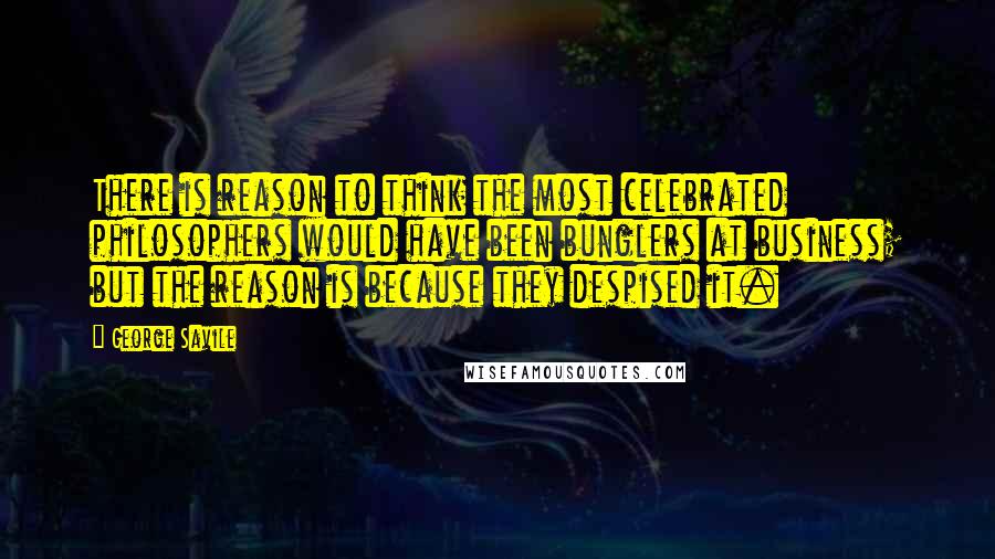 George Savile Quotes: There is reason to think the most celebrated philosophers would have been bunglers at business; but the reason is because they despised it.
