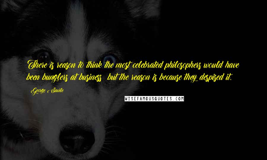 George Savile Quotes: There is reason to think the most celebrated philosophers would have been bunglers at business; but the reason is because they despised it.