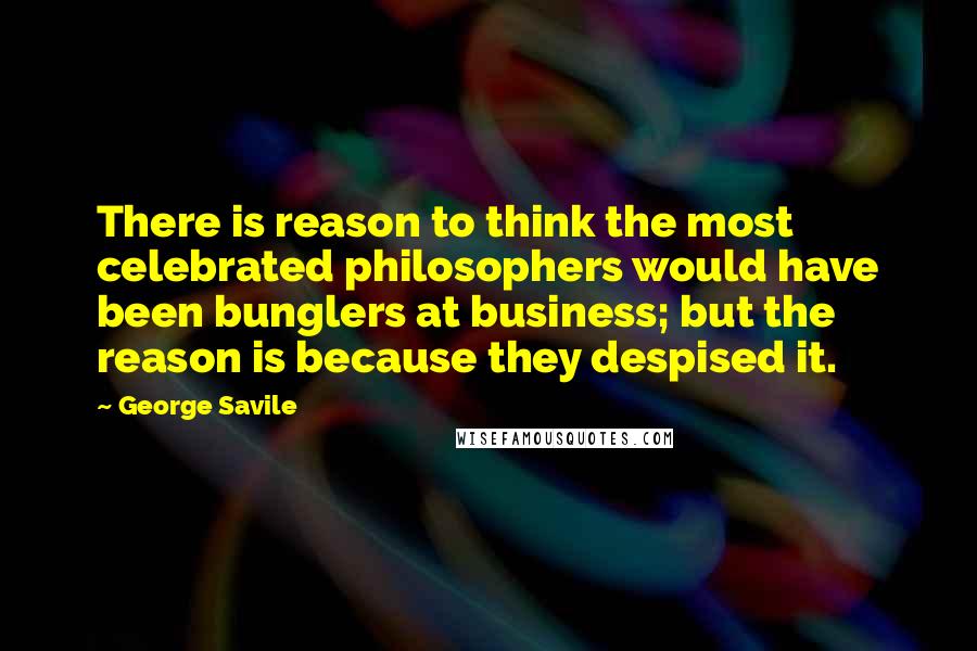 George Savile Quotes: There is reason to think the most celebrated philosophers would have been bunglers at business; but the reason is because they despised it.