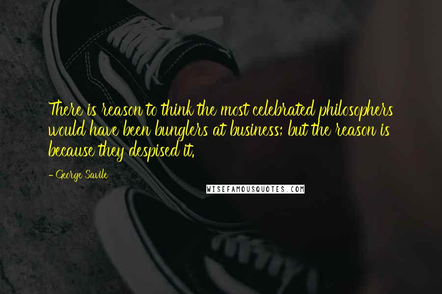 George Savile Quotes: There is reason to think the most celebrated philosophers would have been bunglers at business; but the reason is because they despised it.