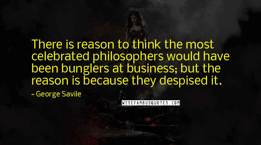 George Savile Quotes: There is reason to think the most celebrated philosophers would have been bunglers at business; but the reason is because they despised it.