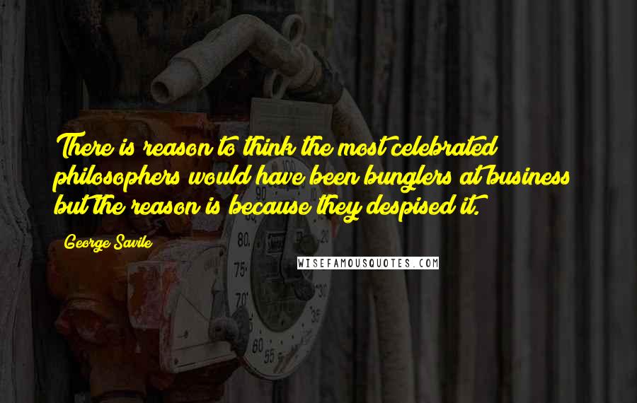 George Savile Quotes: There is reason to think the most celebrated philosophers would have been bunglers at business; but the reason is because they despised it.