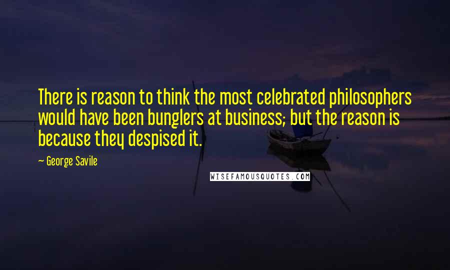 George Savile Quotes: There is reason to think the most celebrated philosophers would have been bunglers at business; but the reason is because they despised it.