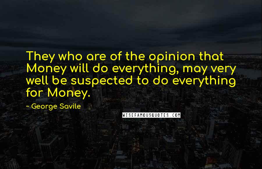 George Savile Quotes: They who are of the opinion that Money will do everything, may very well be suspected to do everything for Money.