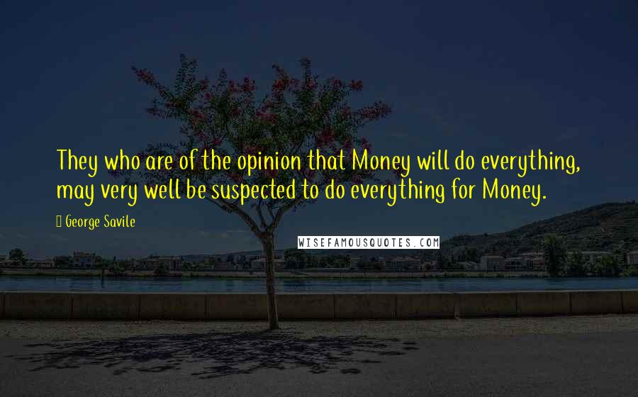 George Savile Quotes: They who are of the opinion that Money will do everything, may very well be suspected to do everything for Money.