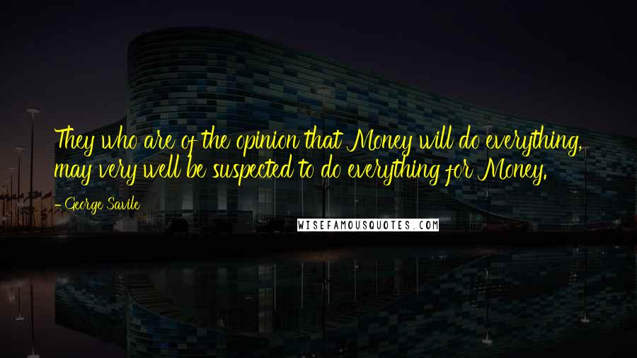 George Savile Quotes: They who are of the opinion that Money will do everything, may very well be suspected to do everything for Money.