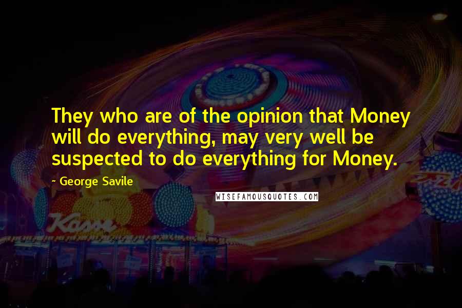 George Savile Quotes: They who are of the opinion that Money will do everything, may very well be suspected to do everything for Money.
