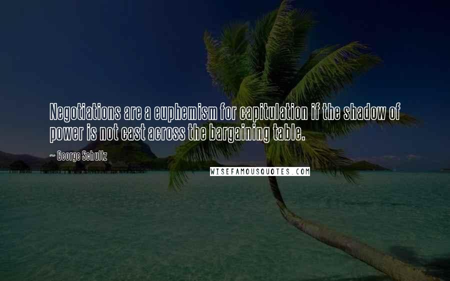 George Schultz Quotes: Negotiations are a euphemism for capitulation if the shadow of power is not cast across the bargaining table.