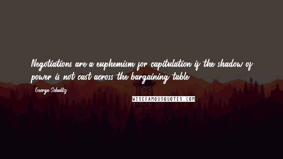 George Schultz Quotes: Negotiations are a euphemism for capitulation if the shadow of power is not cast across the bargaining table.