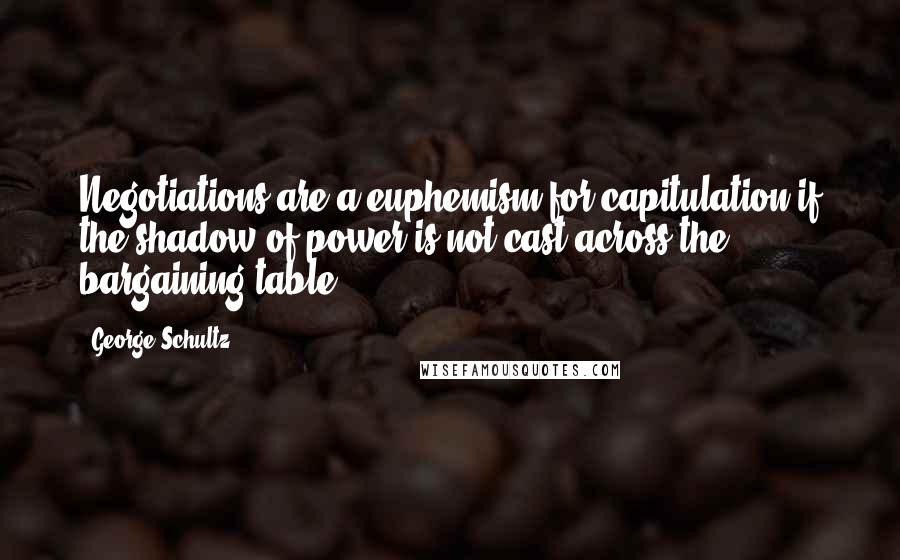 George Schultz Quotes: Negotiations are a euphemism for capitulation if the shadow of power is not cast across the bargaining table.