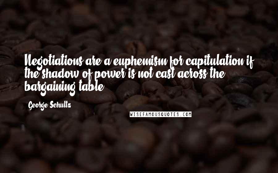 George Schultz Quotes: Negotiations are a euphemism for capitulation if the shadow of power is not cast across the bargaining table.