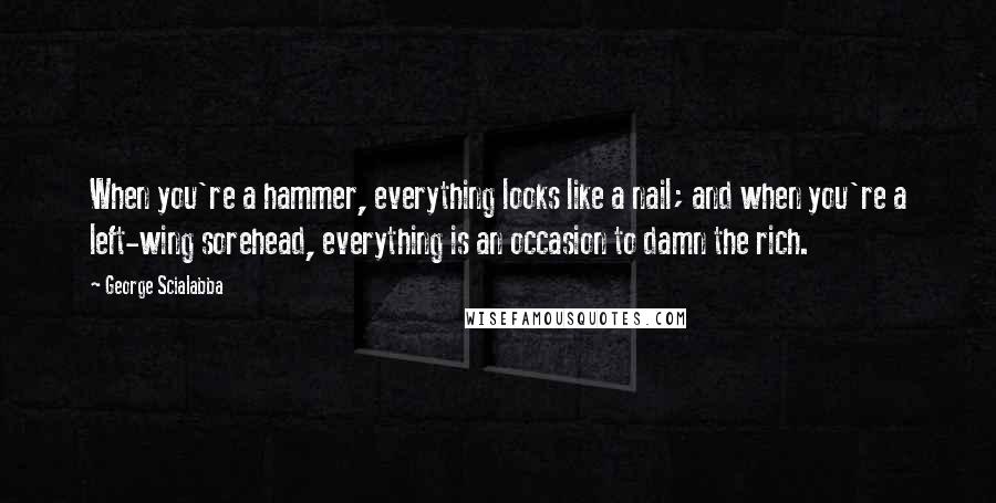 George Scialabba Quotes: When you're a hammer, everything looks like a nail; and when you're a left-wing sorehead, everything is an occasion to damn the rich.