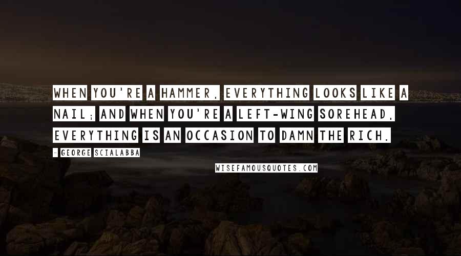 George Scialabba Quotes: When you're a hammer, everything looks like a nail; and when you're a left-wing sorehead, everything is an occasion to damn the rich.