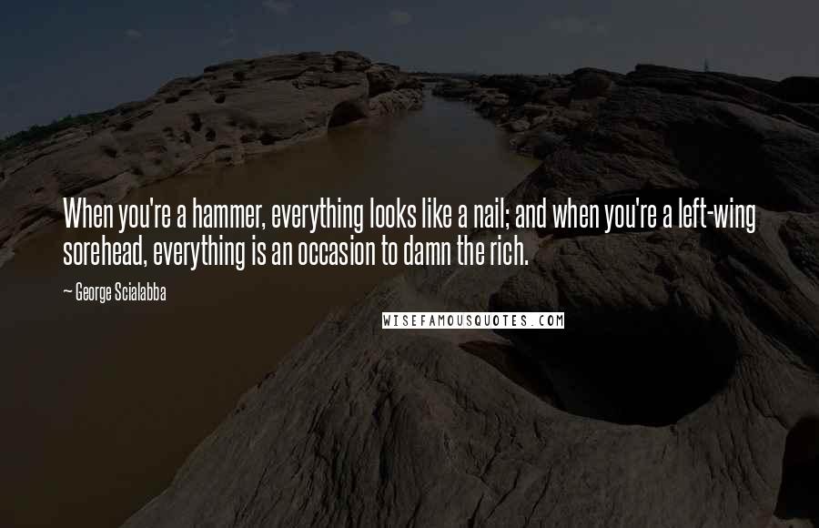 George Scialabba Quotes: When you're a hammer, everything looks like a nail; and when you're a left-wing sorehead, everything is an occasion to damn the rich.