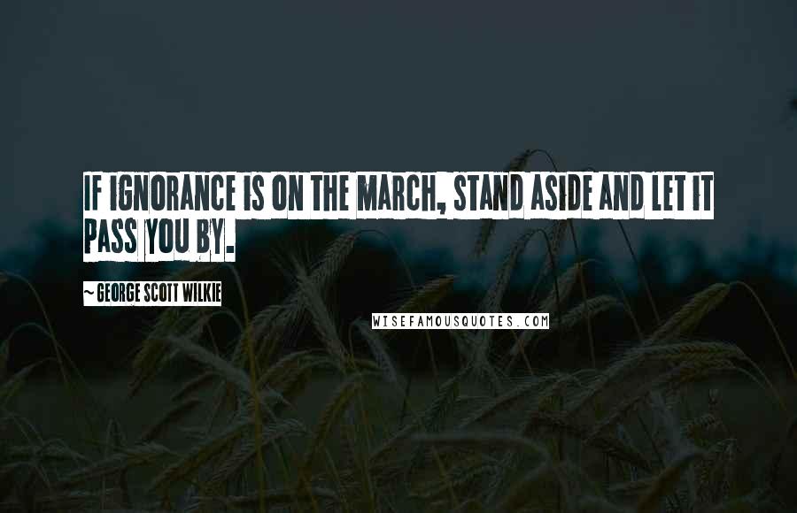 George Scott Wilkie Quotes: If ignorance is on the march, stand aside and let it pass you by.