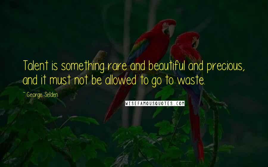 George Selden Quotes: Talent is something rare and beautiful and precious, and it must not be allowed to go to waste.