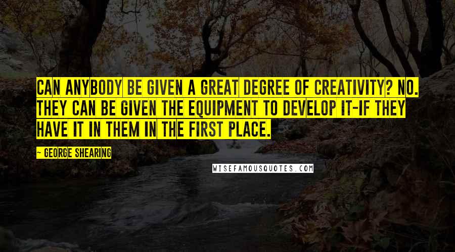 George Shearing Quotes: Can anybody be given a great degree of creativity? No. They can be given the equipment to develop it-if they have it in them in the first place.