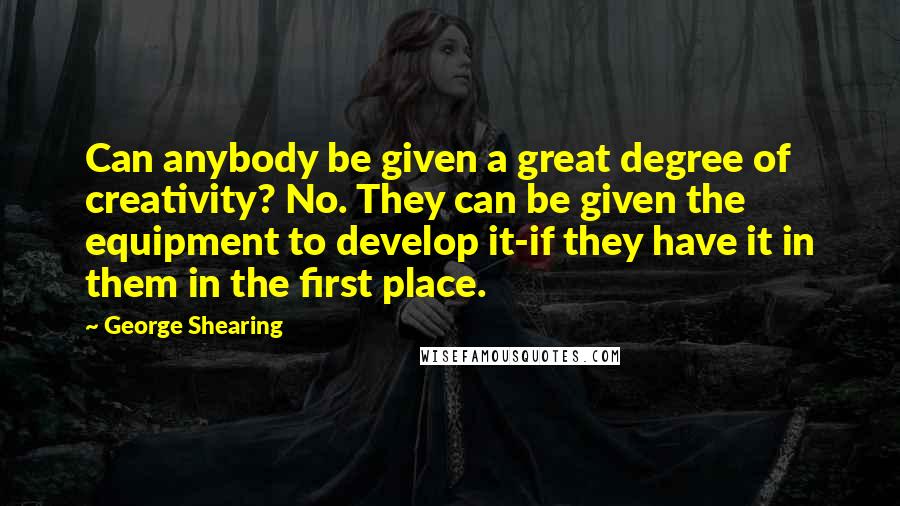 George Shearing Quotes: Can anybody be given a great degree of creativity? No. They can be given the equipment to develop it-if they have it in them in the first place.