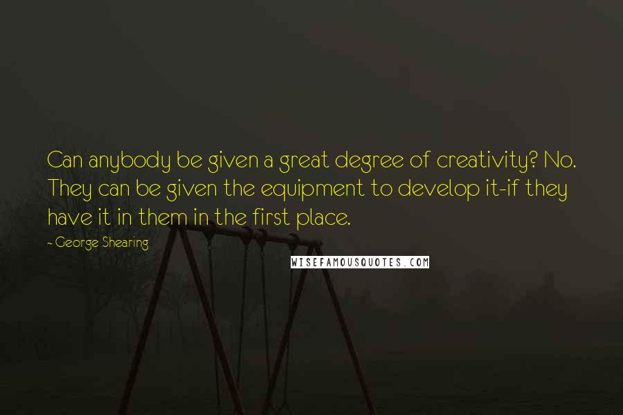 George Shearing Quotes: Can anybody be given a great degree of creativity? No. They can be given the equipment to develop it-if they have it in them in the first place.