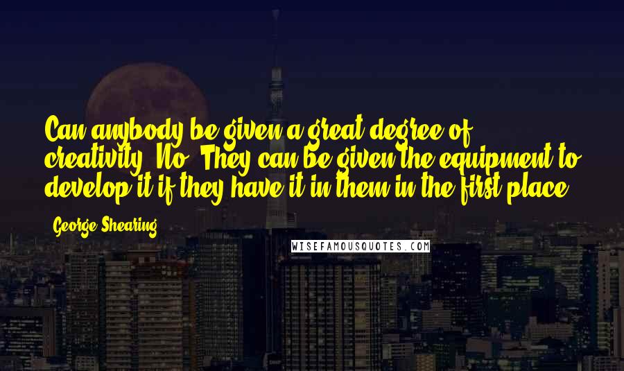 George Shearing Quotes: Can anybody be given a great degree of creativity? No. They can be given the equipment to develop it-if they have it in them in the first place.