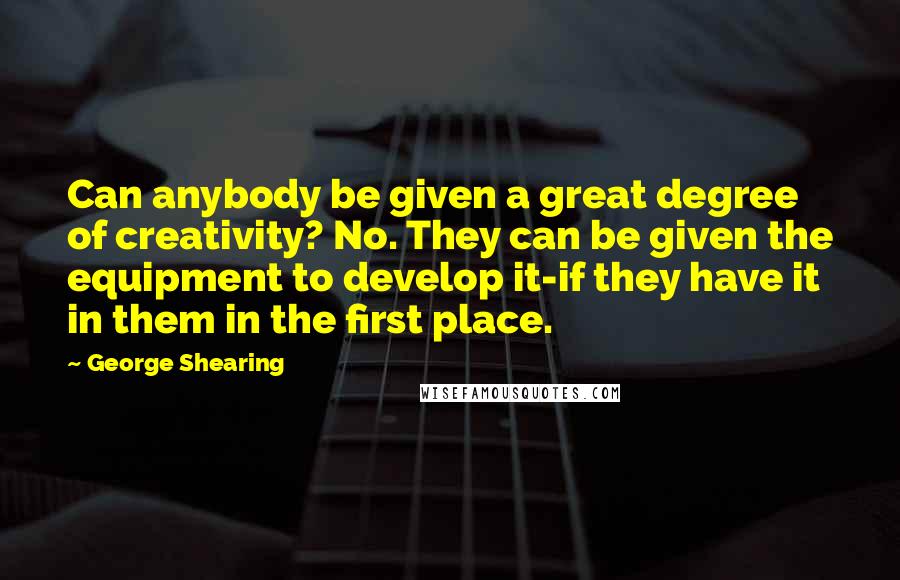 George Shearing Quotes: Can anybody be given a great degree of creativity? No. They can be given the equipment to develop it-if they have it in them in the first place.