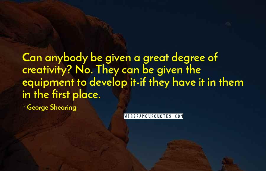 George Shearing Quotes: Can anybody be given a great degree of creativity? No. They can be given the equipment to develop it-if they have it in them in the first place.