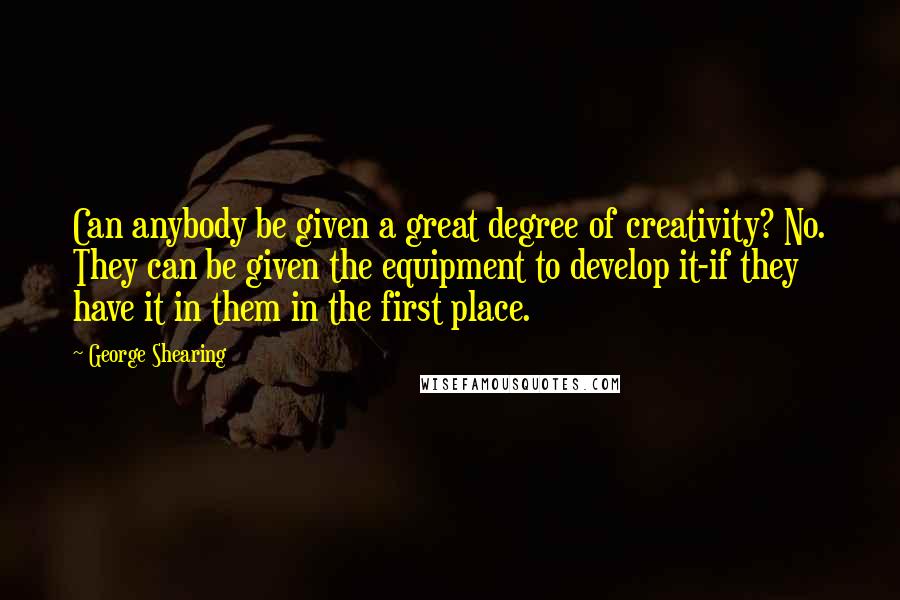 George Shearing Quotes: Can anybody be given a great degree of creativity? No. They can be given the equipment to develop it-if they have it in them in the first place.