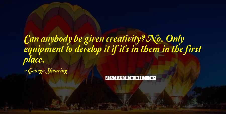 George Shearing Quotes: Can anybody be given creativity? No. Only equipment to develop it if it's in them in the first place.